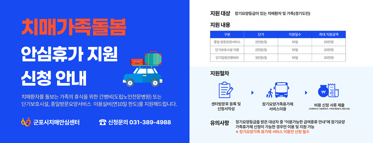 치매가족돌봄 안심휴가지원 신청 안내
치매환자를 돌보는 가족의 휴식을 위한 간병비(도립노인전문병원) 또는 단기보호시설, 종일방문요양서비스 이용실비(연10회 한도)를 지원해 드립니다.

지원대상 : 장기요양등급이 있는 치매환자 및 가족(경기도민)
지원절차 : 센터방문후 등록 및 작성, 장기요양가족휴가제 서비스 이용, 비용 신청 서류 제출
신청문의 : 031-389-4988