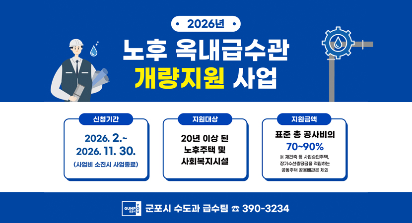 2026년 노후 옥내급수관 개량지원 사업
/신청기간: 2026. 2. ~ 2026. 11.30.(사업비 소진시 사업종료)
/지원대상: 20년 이상 된 노후주택 및 사회복지시설
/지원금액: 표준 총 공사비의 70~90%
※재건축 등 사업승인주택, 장기수선충담금을 적립하는 공동주택 공용배관은 제외
/군포시 수도과 급수팀 390-3234