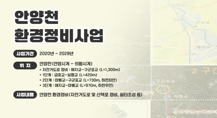 안양천 환경정비사업
 ○ 사업기간 : 2020년 ~ 2028년
 ○ 위    치 : 안양천(안양시계 ~ 의왕시계)
   - 자전거도로 정비 : 애자교~구군포교 (L=1,300m)
   - 1단계 : 금호교~보령교 (L=420m)
   - 2단계 : 마벨교~구군포교 (L=730m, 하천좌안)
   - 3단계 : 애자교~마벨교 (L=970m, 하천우안)
 ○ 사업내용 : 안양천 환경정비(자전거도로 및 산책로 정비, 쉼터조성 등)