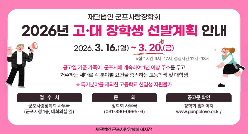 재단법인 군포사랑장학회
/2026년 고·대 장학생 선발계획 안내
/2026. 3. 16.(월) ~ 3. 20.(금) ※접수시간 9시~17시, 점심시간 12시~13시
/공고일 기준 가족이  군포시에 계속하여 1년 이상 주소를 두고 거주하는 세대로 각 분야별 요건을 충족하는 고등학생 및 대학생 
※ 특기분야를 제외한 고등학교 신입생 지원불가
-접수처: 군포사랑장학회 사무국(군포시청 1층, 대회의실 옆)
-문의: 장학회 사무국(031-390-0995~6)
-공고문 확인: 장학회 홈페이지 www.gunpolove.or.kr/
/재단법인 군포시사랑장학회 이사장