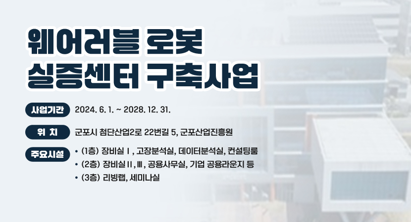 웨어러블 로봇 실증센터 구축사업
 ○ 사업기간 : 2024. 6. 1. ~ 2028. 12. 31.
 ○ 위    치 : 군포시 첨단산업2로 22번길 5, 군포산업진흥원
 ○ 사 업 량 
    - (1층) 장비실Ⅰ, 고장분석실, 데이터분석실, 컨설팅룸
    - (2층) 장비실Ⅱ,Ⅲ, 공용사무실, 기업 공용라운지 등
    - (3층) 리빙랩, 세미나실