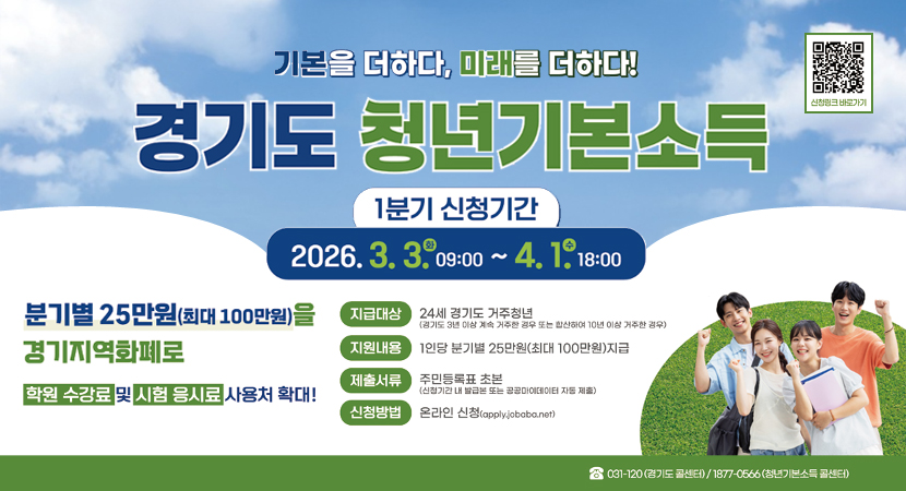 기본을 더하다, 미래를 더하다!
경기도 청년기본소득
1분기 신청기간 : 2026. 3. 3.(화) 09:00 ~ 4. 1.(수) 18:00
신청링크 바로가기()
분기별 25만원(최대 100만원)을 경기지역화폐로
학원 수강료 시험 응시료 사용처 확대!
지급대상 : 24세 경기도 거주청년 (경기도 3년 이상 계속 거주한 경우 또는 합산하여 10년 이상 거주한 경우)
지원내용 : 1인당 분기별 25만원(최대 100만원)지급
제출서류 : 주민등록표 초본 (신청기간 내 발급본 또는 공공데이터 자동 제출)
신청방법 : 온라인 신청(apply.jobaba.net)
031-120 (경기도 콜센터) / 1877-0566 (청년기본소득 콜센터)