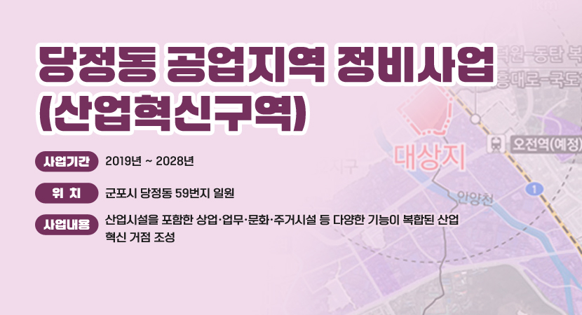 당정동 공업지역 정비사업(산업혁신구역)
 ○ 사업기간 : 2019년 ~ 2028년
 ○ 위    치 : 군포시 당정동 59번지 일원
 ○ 사업내용 : 산업시설을 포함한 상업·업무·문화·주거시설 등 다양한 기능이 복합된 산업혁신 거점 조성