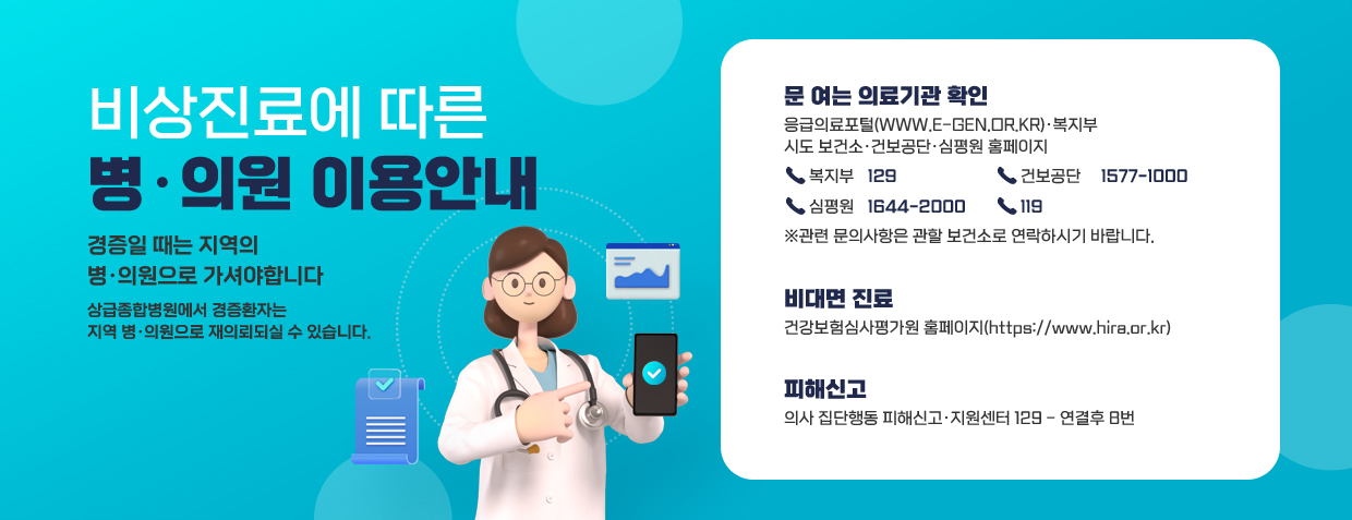 비상진료에 따른 병·의원 이용안내
경증일 때는 지역의 병·의원으로 가셔야합니다
상급종합병원에서 경증환자는 지역 병·의원으로 재의뢰되실 수 있습니다.
문 여는 의료기관 확인
응급의료포털(www.e-gen.or.kr)·복지부, 시도 보건소·건보공단·심평원 홈페이지
복지부 : 129, 건보공단 : 1577-1000, 심평원 : 1644-2000, 119
※관련 문의사항은 관할 보건소로 연락하시기 바랍니다.
비대면 진료 : 건강보험심사평가원 홈페이지(https://www.hira.or.kr)
피해신고 : 의사 집단행동 피해신고·지원센터 129 - 연결후 8번