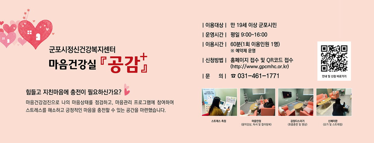 군포시정신건강복지센터 마음건강실 공감+
힘들고 지친마음에 충전이 필요하신가요?
마음건강검진으로 나의 마음상태를 점검하고, 마음관리 프로그램에 참여하여 스트레스를 해소하고 긍정적인 마음을 충전할 수 있는 공간을 마련했습니다.
이용대상 : 만 19세 이상 군포시민
운영시간 : 평일 9:00 ~ 16:00
이용시간 : 60분(1회 이용인원 1명) ※예약제 운영
신청방법 : 홈페이지 접수 및 QR코드 접수(https://www.gpcmhc.or.kr)
문의 : 031-461-1771
QR코드 스캔(https://www.gpcmhc.or.kr/sub.php?menukey=65)
스트레스측정 - 마음안정(음악감상, 독서 및 컬러링북) - 감정다스리기(호흡훈련 및 영상) - 신체이완(요가 및 스트레칭)